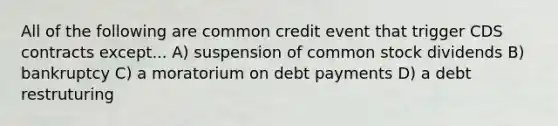 All of the following are common credit event that trigger CDS contracts except... A) suspension of common stock dividends B) bankruptcy C) a moratorium on debt payments D) a debt restruturing