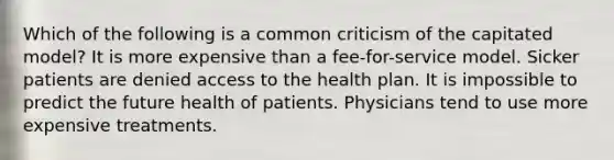 Which of the following is a common criticism of the capitated model? It is more expensive than a fee-for-service model. Sicker patients are denied access to the health plan. It is impossible to predict the future health of patients. Physicians tend to use more expensive treatments.