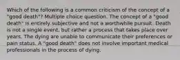 Which of the following is a common criticism of the concept of a "good death"? Multiple choice question. The concept of a "good death" is entirely subjective and not a worthwhile pursuit. Death is not a single event, but rather a process that takes place over years. The dying are unable to communicate their preferences or pain status. A "good death" does not involve important medical professionals in the process of dying.