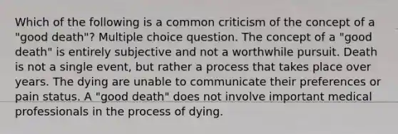 Which of the following is a common criticism of the concept of a "good death"? Multiple choice question. The concept of a "good death" is entirely subjective and not a worthwhile pursuit. Death is not a single event, but rather a process that takes place over years. The dying are unable to communicate their preferences or pain status. A "good death" does not involve important medical professionals in the process of dying.