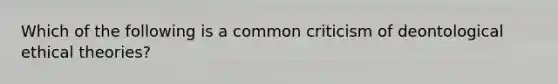 Which of the following is a common criticism of deontological ethical theories?