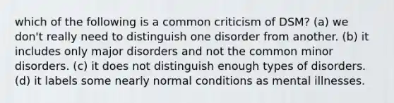 which of the following is a common criticism of DSM? (a) we don't really need to distinguish one disorder from another. (b) it includes only major disorders and not the common minor disorders. (c) it does not distinguish enough types of disorders. (d) it labels some nearly normal conditions as mental illnesses.