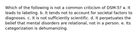 Which of the following is not a common criticism of DSM-5? a. It leads to labeling. b. It tends not to account for societal factors to diagnoses. c. It is not sufficiently scientific. d. It perpetuates the belief that mental disorders are relational, not in a person. e. Its categorization is dehumanizing.