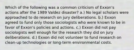 Which of the following was a common criticism of Exxon's actions after the 1989 Valdez disaster? a.) No legal scholars were approached to do research on jury deliberations. b.) Exxon agreed to fund only those sociologists who were known to be in favor of Exxon's policies and actions. c.) Exxon did not pay sociologists well enough for the research they did on jury deliberations. d.) Exxon did not volunteer to fund research on clean-up technologies or long-term environmental costs.