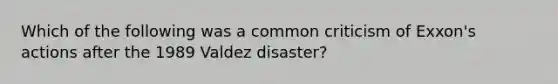 Which of the following was a common criticism of Exxon's actions after the 1989 Valdez disaster?