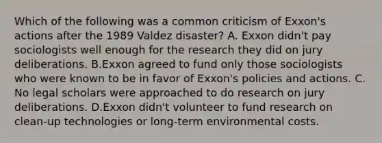 Which of the following was a common criticism of Exxon's actions after the 1989 Valdez disaster? A. Exxon didn't pay sociologists well enough for the research they did on jury deliberations. B.Exxon agreed to fund only those sociologists who were known to be in favor of Exxon's policies and actions. C. No legal scholars were approached to do research on jury deliberations. D.Exxon didn't volunteer to fund research on clean-up technologies or long-term environmental costs.