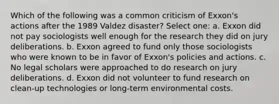 Which of the following was a common criticism of Exxon's actions after the 1989 Valdez disaster? Select one: a. Exxon did not pay sociologists well enough for the research they did on jury deliberations. b. Exxon agreed to fund only those sociologists who were known to be in favor of Exxon's policies and actions. c. No legal scholars were approached to do research on jury deliberations. d. Exxon did not volunteer to fund research on clean-up technologies or long-term environmental costs.