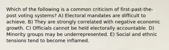 Which of the following is a common criticism of first-past-the-post voting systems? A) Electoral mandates are difficult to achieve. B) They are strongly correlated with negative economic growth. C) Officials cannot be held electorally accountable. D) Minority groups may be underrepresented. E) Social and ethnic tensions tend to become inflamed.