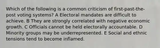 Which of the following is a common criticism of first-past-the-post voting systems? A Electoral mandates are difficult to achieve. B They are strongly correlated with negative economic growth. C Officials cannot be held electorally accountable. D Minority groups may be underrepresented. E Social and ethnic tensions tend to become inflamed.