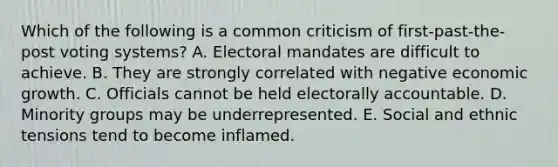 Which of the following is a common criticism of first-past-the-post voting systems? A. Electoral mandates are difficult to achieve. B. They are strongly correlated with negative economic growth. C. Officials cannot be held electorally accountable. D. Minority groups may be underrepresented. E. Social and ethnic tensions tend to become inflamed.