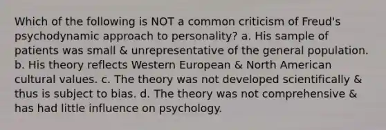 Which of the following is NOT a common criticism of Freud's psychodynamic approach to personality? a. His sample of patients was small & unrepresentative of the general population. b. His theory reflects Western European & North American cultural values. c. The theory was not developed scientifically & thus is subject to bias. d. The theory was not comprehensive & has had little influence on psychology.