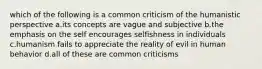 which of the following is a common criticism of the humanistic perspective a.its concepts are vague and subjective b.the emphasis on the self encourages selfishness in individuals c.humanism fails to appreciate the reality of evil in human behavior d.all of these are common criticisms