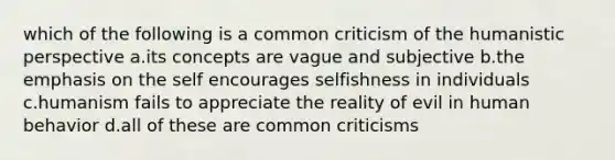 which of the following is a common criticism of the humanistic perspective a.its concepts are vague and subjective b.the emphasis on the self encourages selfishness in individuals c.humanism fails to appreciate the reality of evil in human behavior d.all of these are common criticisms