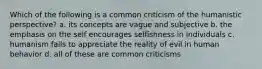 Which of the following is a common criticism of the humanistic perspective? a. its concepts are vague and subjective b. the emphasis on the self encourages selfishness in individuals c. humanism fails to appreciate the reality of evil in human behavior d. all of these are common criticisms