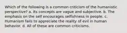 Which of the following is a common criticism of the humanistic perspective? a. Its concepts are vague and subjective. b. The emphasis on the self encourages selfishness in people. c. Humanism fails to appreciate the reality of evil in human behavior. d. All of these are common criticisms.