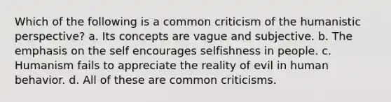 Which of the following is a common criticism of the humanistic perspective? a. Its concepts are vague and subjective. b. The emphasis on the self encourages selfishness in people. c. Humanism fails to appreciate the reality of evil in human behavior. d. All of these are common criticisms.