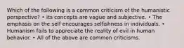 Which of the following is a common criticism of the humanistic perspective? • Its concepts are vague and subjective. • The emphasis on the self encourages selfishness in individuals. • Humanism fails to appreciate the reality of evil in human behavior. • All of the above are common criticisms.