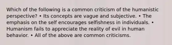 Which of the following is a common criticism of the humanistic perspective? • Its concepts are vague and subjective. • The emphasis on the self encourages selfishness in individuals. • Humanism fails to appreciate the reality of evil in human behavior. • All of the above are common criticisms.