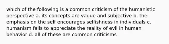 which of the following is a common criticism of the humanistic perspective a. its concepts are vague and subjective b. the emphasis on the self encourages selfishness in individuals c. humanism fails to appreciate the reality of evil in human behavior d. all of these are common criticisms