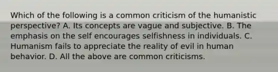 Which of the following is a common criticism of the humanistic perspective? A. Its concepts are vague and subjective. B. The emphasis on the self encourages selfishness in individuals. C. Humanism fails to appreciate the reality of evil in human behavior. D. All the above are common criticisms.