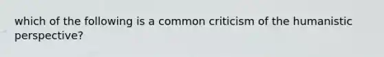 which of the following is a common criticism of the humanistic perspective?