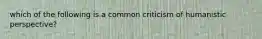 which of the following is a common criticism of humanistic perspective?