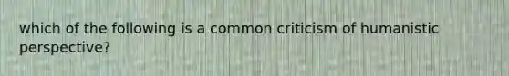 which of the following is a common criticism of humanistic perspective?