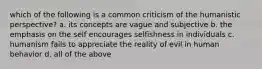 which of the following is a common criticism of the humanistic perspective? a. its concepts are vague and subjective b. the emphasis on the self encourages selfishness in individuals c. humanism fails to appreciate the reality of evil in human behavior d. all of the above