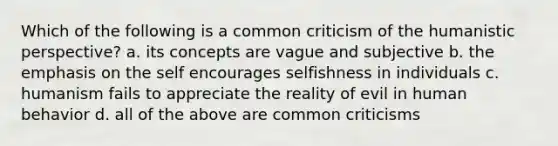 Which of the following is a common criticism of the humanistic perspective? a. its concepts are vague and subjective b. the emphasis on the self encourages selfishness in individuals c. humanism fails to appreciate the reality of evil in human behavior d. all of the above are common criticisms