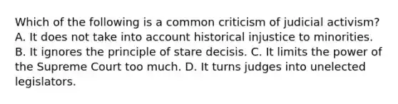 Which of the following is a common criticism of judicial activism? A. It does not take into account historical injustice to minorities. B. It ignores the principle of stare decisis. C. It limits the power of the Supreme Court too much. D. It turns judges into unelected legislators.