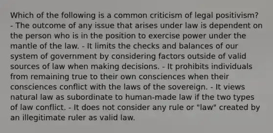 Which of the following is a common criticism of legal positivism? - The outcome of any issue that arises under law is dependent on the person who is in the position to exercise power under the mantle of the law. - It limits the checks and balances of our system of government by considering factors outside of valid sources of law when making decisions. - It prohibits individuals from remaining true to their own consciences when their consciences conflict with the laws of the sovereign. - It views natural law as subordinate to human-made law if the two types of law conflict. - It does not consider any rule or "law" created by an illegitimate ruler as valid law.