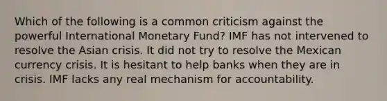 Which of the following is a common criticism against the powerful International Monetary Fund? IMF has not intervened to resolve the Asian crisis. It did not try to resolve the Mexican currency crisis. It is hesitant to help banks when they are in crisis. IMF lacks any real mechanism for accountability.