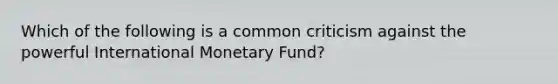 Which of the following is a common criticism against the powerful International Monetary Fund?