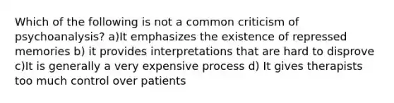 Which of the following is not a common criticism of psychoanalysis? a)It emphasizes the existence of repressed memories b) it provides interpretations that are hard to disprove c)It is generally a very expensive process d) It gives therapists too much control over patients