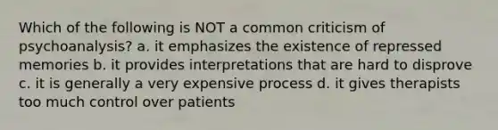 Which of the following is NOT a common criticism of psychoanalysis? a. it emphasizes the existence of repressed memories b. it provides interpretations that are hard to disprove c. it is generally a very expensive process d. it gives therapists too much control over patients