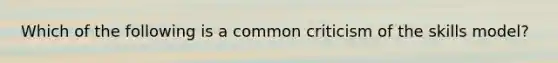 Which of the following is a common criticism of the skills model?