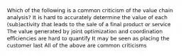 Which of the following is a common criticism of the value chain analysis? It is hard to accurately determine the value of each (sub)activity that leads to the sale of a final product or service The value generated by joint optimization and coordination efficiencies are hard to quantify It may be seen as placing the customer last All of the above are common criticisms