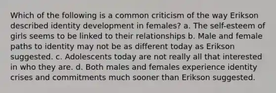 Which of the following is a common criticism of the way Erikson described identity development in females? a. The self-esteem of girls seems to be linked to their relationships b. Male and female paths to identity may not be as different today as Erikson suggested. c. Adolescents today are not really all that interested in who they are. d. Both males and females experience identity crises and commitments much sooner than Erikson suggested.