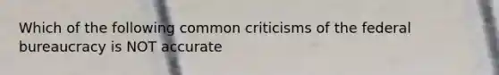 Which of the following common criticisms of the federal bureaucracy is NOT accurate