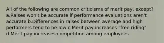 All of the following are common criticisms of merit pay, except? a.Raises won't be accurate if performance evaluations aren't accurate b.Differences in raises between average and high performers tend to be low c.Merit pay increases "free riding" d.Merit pay increases competition among employees