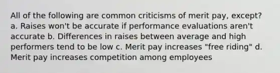 All of the following are common criticisms of merit pay, except? a. Raises won't be accurate if performance evaluations aren't accurate b. Differences in raises between average and high performers tend to be low c. Merit pay increases "free riding" d. Merit pay increases competition among employees