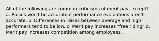 All of the following are common criticisms of merit pay, except? a. Raises won't be accurate if <a href='https://www.questionai.com/knowledge/kUr5oPC2oN-performance-evaluation' class='anchor-knowledge'>performance evaluation</a>s aren't accurate. b. Differences in raises between average and high performers tend to be low. c. Merit pay increases "free riding" d. Merit pay increases competition among employees.