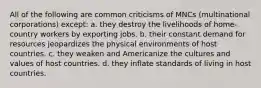 All of the following are common criticisms of MNCs (multinational corporations) except: a. they destroy the livelihoods of home-country workers by exporting jobs. b. their constant demand for resources jeopardizes the physical environments of host countries. c. they weaken and Americanize the cultures and values of host countries. d. they inflate standards of living in host countries.