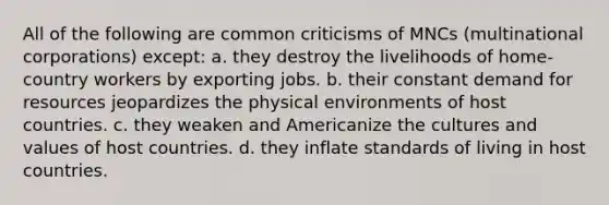 All of the following are common criticisms of MNCs (multinational corporations) except: a. they destroy the livelihoods of home-country workers by exporting jobs. b. their constant demand for resources jeopardizes the physical environments of host countries. c. they weaken and Americanize the cultures and values of host countries. d. they inflate standards of living in host countries.