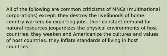 All of the following are common criticisms of MNCs (multinational corporations) except: they destroy the livelihoods of home-country workers by exporting jobs. their constant demand for natural resources jeopardizes the physical environments of host countries. they weaken and Americanize the cultures and values of host countries. they inflate standards of living in host countries.