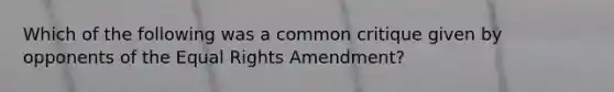 Which of the following was a common critique given by opponents of the Equal Rights Amendment?