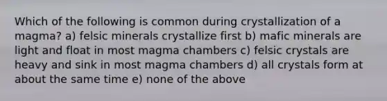 Which of the following is common during crystallization of a magma? a) felsic minerals crystallize first b) mafic minerals are light and float in most magma chambers c) felsic crystals are heavy and sink in most magma chambers d) all crystals form at about the same time e) none of the above