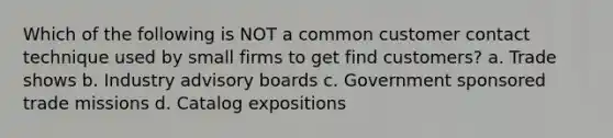 Which of the following is NOT a common customer contact technique used by small firms to get find customers? a. Trade shows b. Industry advisory boards c. Government sponsored trade missions d. Catalog expositions