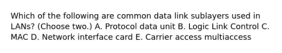 Which of the following are common data link sublayers used in LANs? (Choose two.) A. Protocol data unit B. Logic Link Control C. MAC D. Network interface card E. Carrier access multiaccess