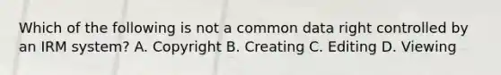 Which of the following is not a common data right controlled by an IRM system? A. Copyright B. Creating C. Editing D. Viewing